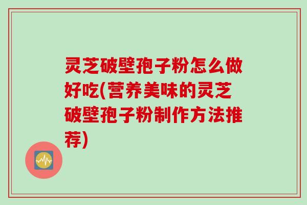 灵芝破壁孢子粉怎么做好吃(营养美味的灵芝破壁孢子粉制作方法推荐)
