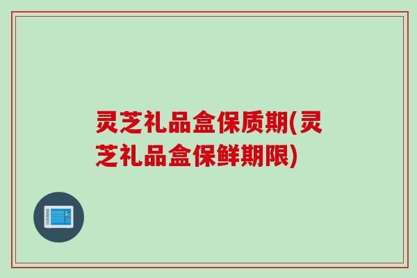 灵芝礼品盒保质期(灵芝礼品盒保鲜期限)
