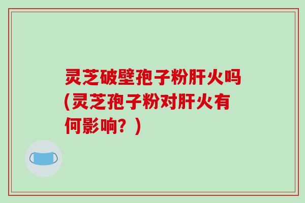 灵芝破壁孢子粉肝火吗(灵芝孢子粉对肝火有何影响？)