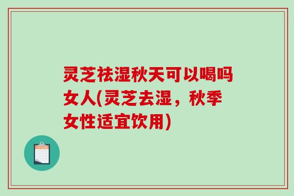 灵芝祛湿秋天可以喝吗女人(灵芝去湿，秋季女性适宜饮用)