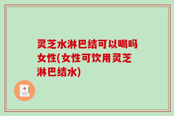 灵芝水淋巴结可以喝吗女性(女性可饮用灵芝淋巴结水)
