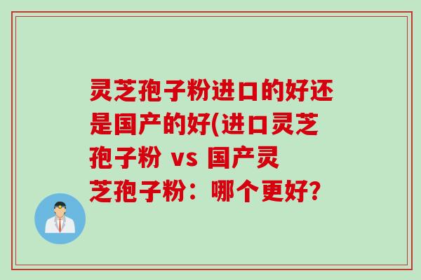 灵芝孢子粉进口的好还是国产的好(进口灵芝孢子粉 vs 国产灵芝孢子粉：哪个更好？