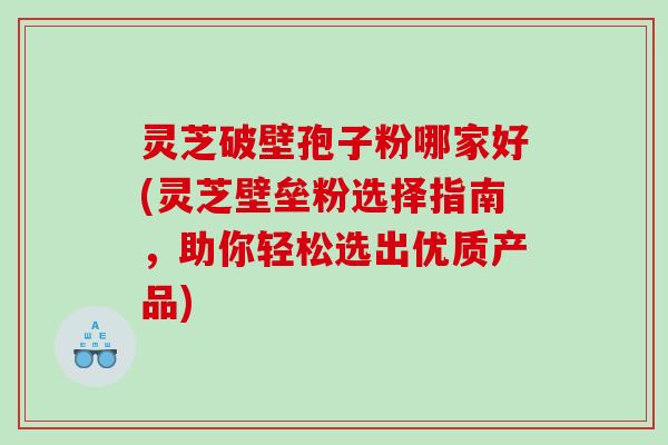 灵芝破壁孢子粉哪家好(灵芝壁垒粉选择指南，助你轻松选出优质产品)