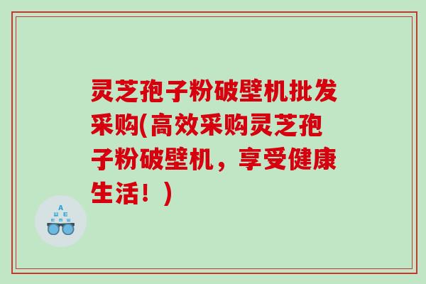 灵芝孢子粉破壁机批发采购(高效采购灵芝孢子粉破壁机，享受健康生活！)