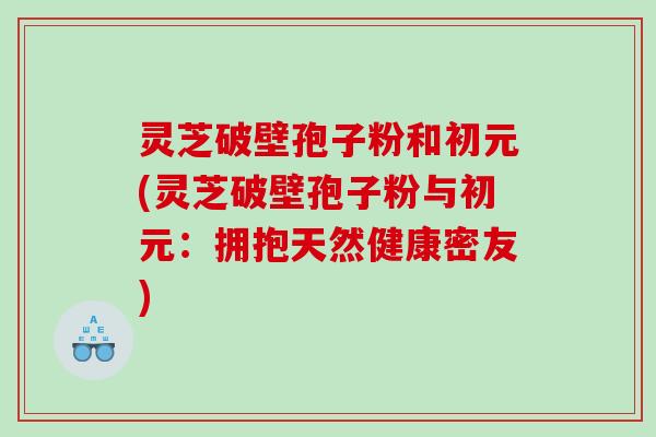 灵芝破壁孢子粉和初元(灵芝破壁孢子粉与初元：拥抱天然健康密友)