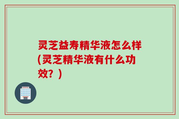 灵芝益寿精华液怎么样(灵芝精华液有什么功效？)