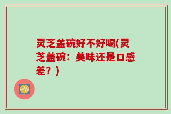 灵芝盖碗好不好喝(灵芝盖碗：美味还是口感差？)