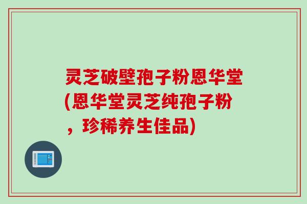 灵芝破壁孢子粉恩华堂(恩华堂灵芝纯孢子粉，珍稀养生佳品)
