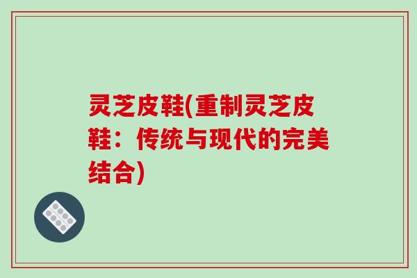 灵芝皮鞋(重制灵芝皮鞋：传统与现代的完美结合)