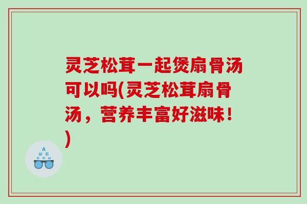 灵芝松茸一起煲扇骨汤可以吗(灵芝松茸扇骨汤，营养丰富好滋味！)