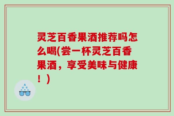 灵芝百香果酒推荐吗怎么喝(尝一杯灵芝百香果酒，享受美味与健康！)