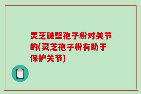 灵芝破壁孢子粉对关节的(灵芝孢子粉有助于保护关节)
