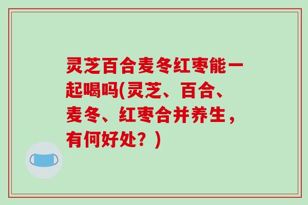 灵芝百合麦冬红枣能一起喝吗(灵芝、百合、麦冬、红枣合并养生，有何好处？)