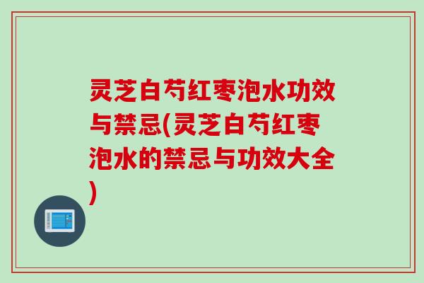 灵芝白芍红枣泡水功效与禁忌(灵芝白芍红枣泡水的禁忌与功效大全)