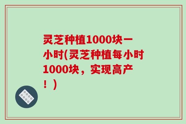 灵芝种植1000块一小时(灵芝种植每小时1000块，实现高产！)