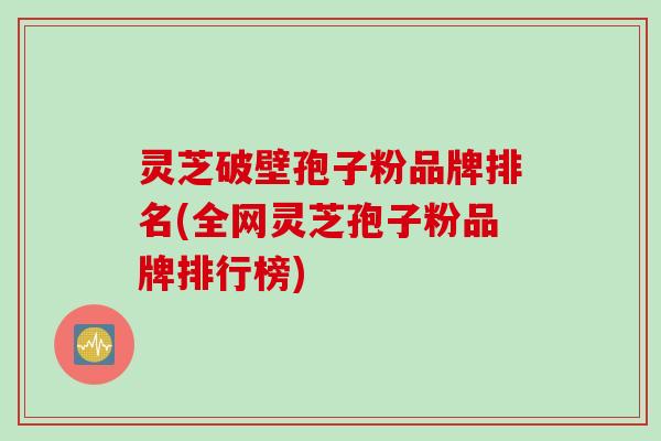 灵芝破壁孢子粉品牌排名(全网灵芝孢子粉品牌排行榜)