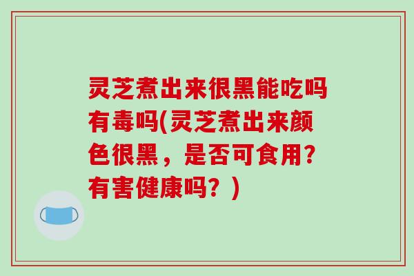 灵芝煮出来很黑能吃吗有毒吗(灵芝煮出来颜色很黑，是否可食用？有害健康吗？)