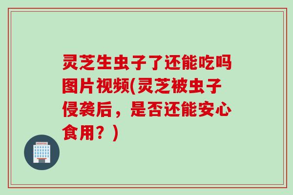 灵芝生虫子了还能吃吗图片视频(灵芝被虫子侵袭后，是否还能安心食用？)