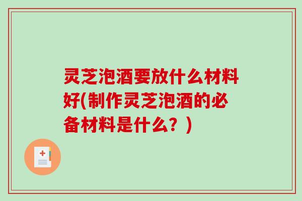 灵芝泡酒要放什么材料好(制作灵芝泡酒的必备材料是什么？)