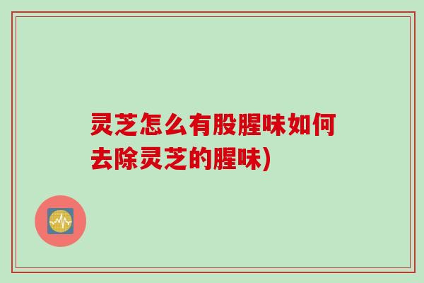 灵芝怎么有股腥味如何去除灵芝的腥味)