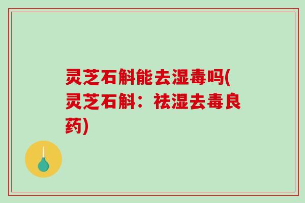 灵芝石斛能去湿毒吗(灵芝石斛：祛湿去毒良药)