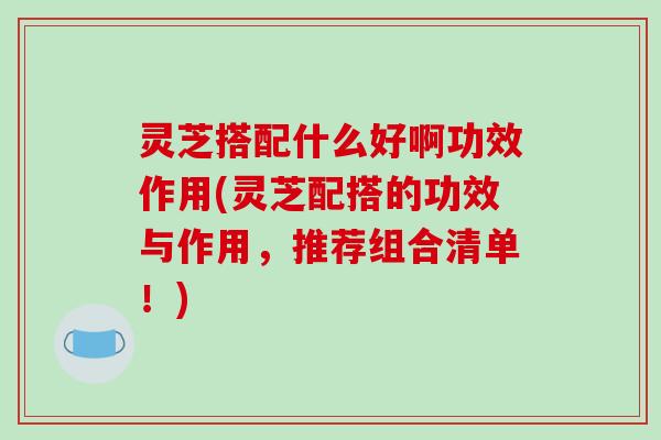 灵芝搭配什么好啊功效作用(灵芝配搭的功效与作用，推荐组合清单！)
