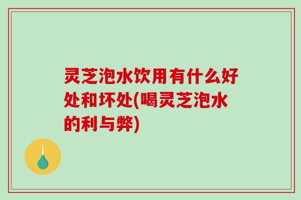 灵芝泡水饮用有什么好处和坏处(喝灵芝泡水的利与弊)