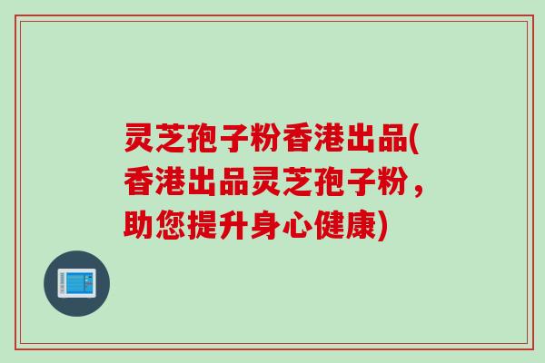 灵芝孢子粉香港出品(香港出品灵芝孢子粉，助您提升身心健康)