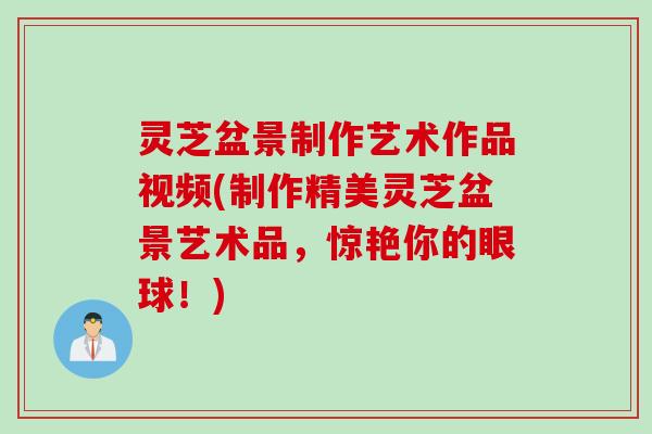 灵芝盆景制作艺术作品视频(制作精美灵芝盆景艺术品，惊艳你的眼球！)