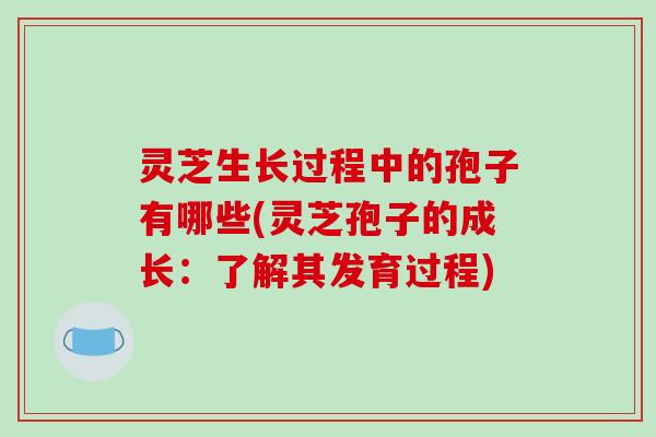 灵芝生长过程中的孢子有哪些(灵芝孢子的成长：了解其发育过程)