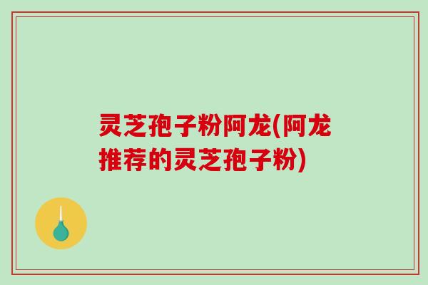 灵芝孢子粉阿龙(阿龙推荐的灵芝孢子粉)