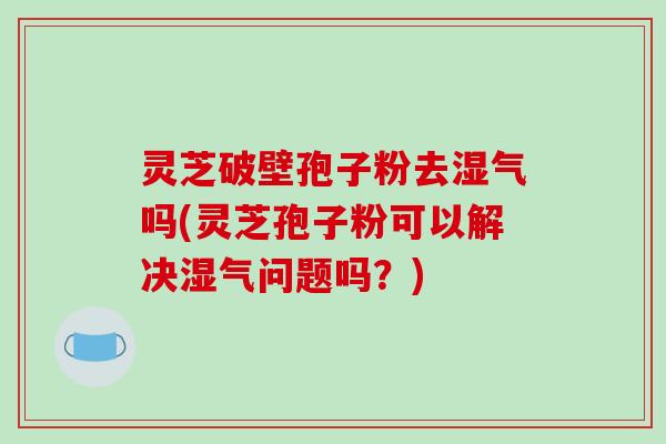 灵芝破壁孢子粉去湿气吗(灵芝孢子粉可以解决湿气问题吗？)