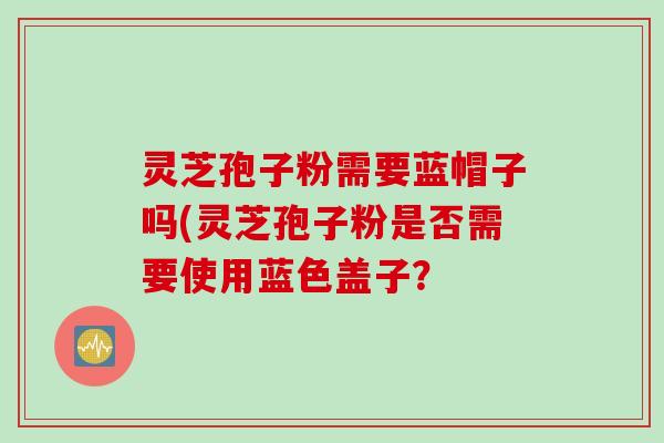 灵芝孢子粉需要蓝帽子吗(灵芝孢子粉是否需要使用蓝色盖子？