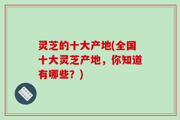 灵芝的十大产地(全国十大灵芝产地，你知道有哪些？)