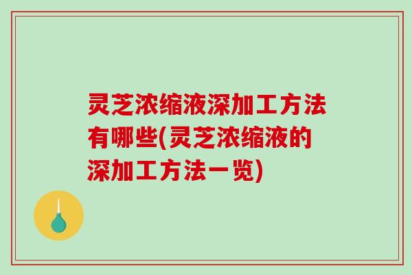 灵芝浓缩液深加工方法有哪些(灵芝浓缩液的深加工方法一览)