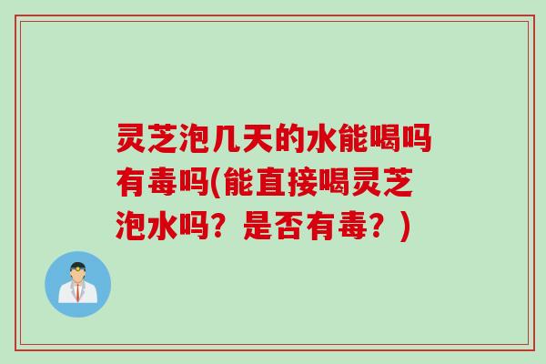 灵芝泡几天的水能喝吗有毒吗(能直接喝灵芝泡水吗？是否有毒？)