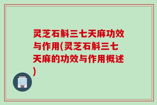 灵芝石斛三七天麻功效与作用(灵芝石斛三七天麻的功效与作用概述)