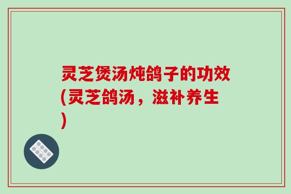 灵芝煲汤炖鸽子的功效(灵芝鸽汤，滋补养生)