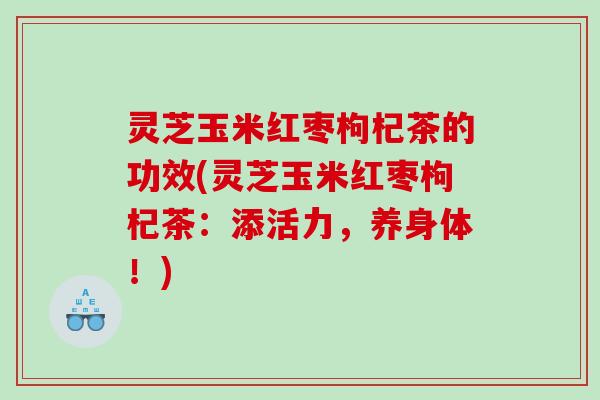 灵芝玉米红枣枸杞茶的功效(灵芝玉米红枣枸杞茶：添活力，养身体！)