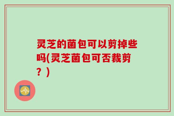 灵芝的菌包可以剪掉些吗(灵芝菌包可否裁剪？)