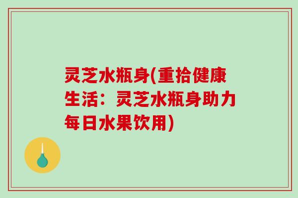 灵芝水瓶身(重拾健康生活：灵芝水瓶身助力每日水果饮用)