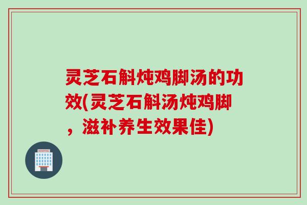 灵芝石斛炖鸡脚汤的功效(灵芝石斛汤炖鸡脚，滋补养生效果佳)
