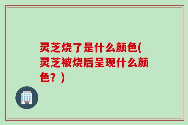 灵芝烧了是什么颜色(灵芝被烧后呈现什么颜色？)