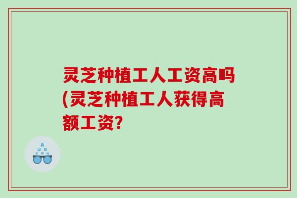 灵芝种植工人工资高吗(灵芝种植工人获得高额工资？