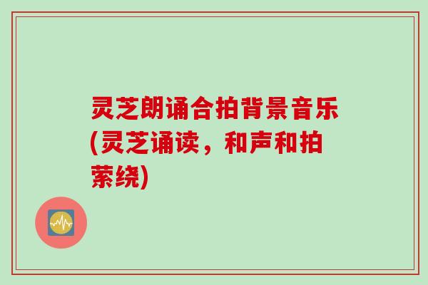 灵芝朗诵合拍背景音乐(灵芝诵读，和声和拍萦绕)