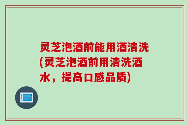 灵芝泡酒前能用酒清洗(灵芝泡酒前用清洗酒水，提高口感品质)