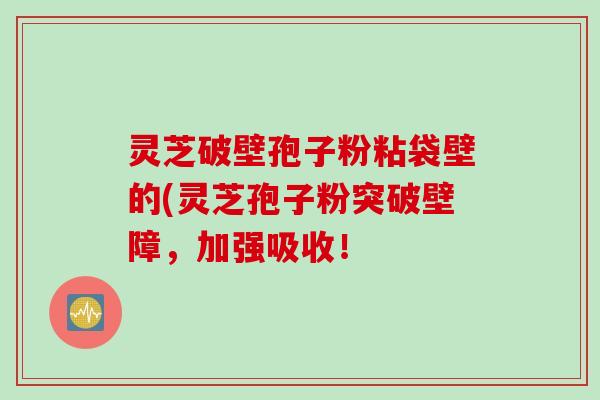 灵芝破壁孢子粉粘袋壁的(灵芝孢子粉突破壁障，加强吸收！