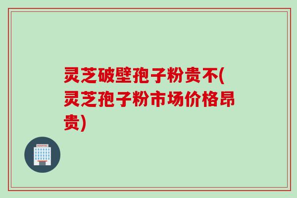灵芝破壁孢子粉贵不(灵芝孢子粉市场价格昂贵)