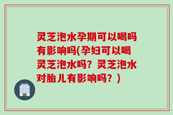 灵芝泡水孕期可以喝吗有影响吗(孕妇可以喝灵芝泡水吗？灵芝泡水对胎儿有影响吗？)
