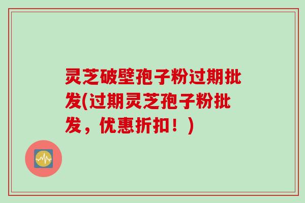 灵芝破壁孢子粉过期批发(过期灵芝孢子粉批发，优惠折扣！)